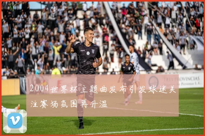 2004世界杯主题曲发布引发球迷关注赛场氛围再升温