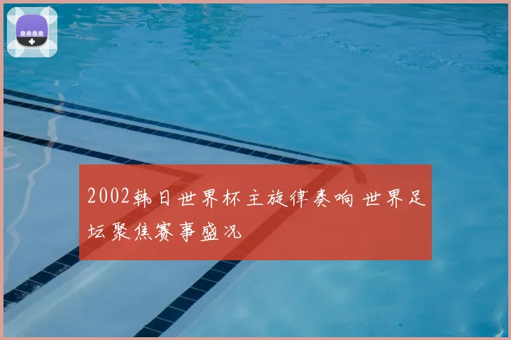 2002韩日世界杯主旋律奏响 世界足坛聚焦赛事盛况