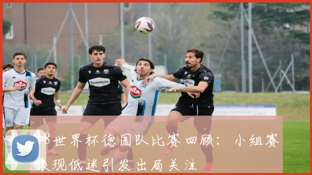 18世界杯德国队比赛回顾:小组赛表现低迷引发出局关注