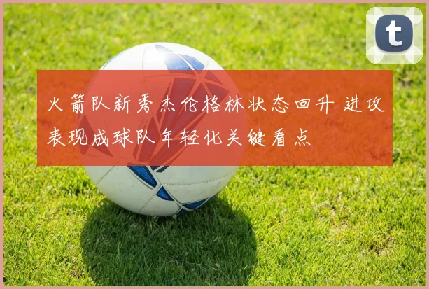 火箭队新秀杰伦格林状态回升 进攻表现成球队年轻化关键看点