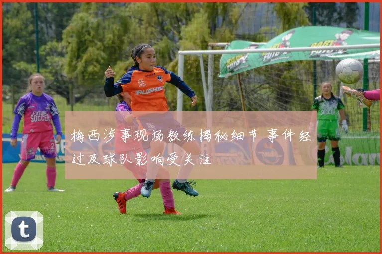 梅西涉事现场教练揭秘细节 事件经过及球队影响受关注