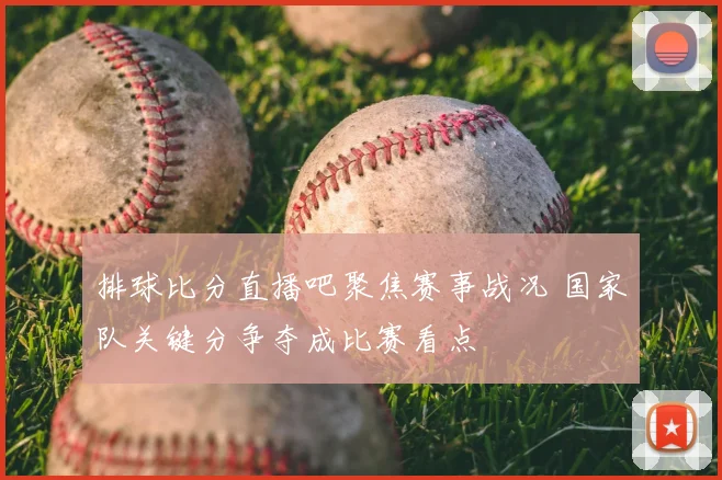 排球比分直播吧聚焦赛事战况 国家队关键分争夺成比赛看点