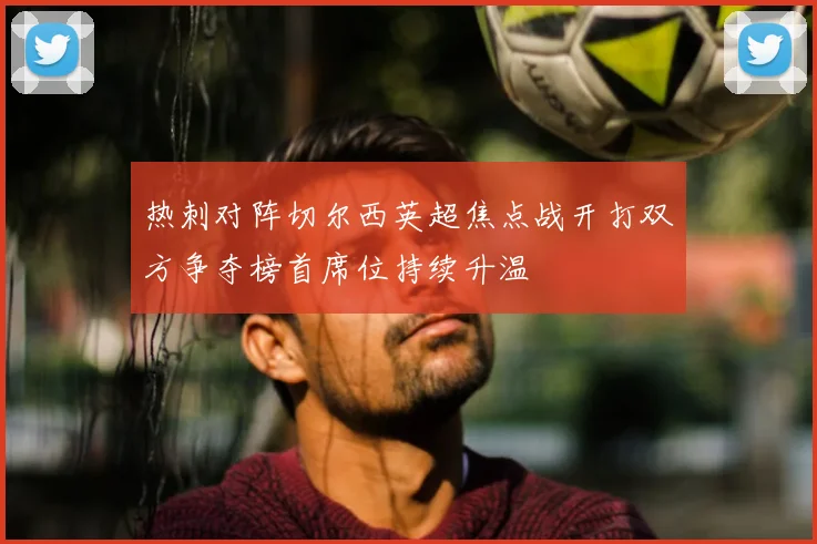 热刺对阵切尔西英超焦点战开打双方争夺榜首席位持续升温