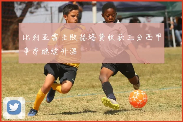 比利亚雷击败赫塔费收获三分西甲争夺继续升温