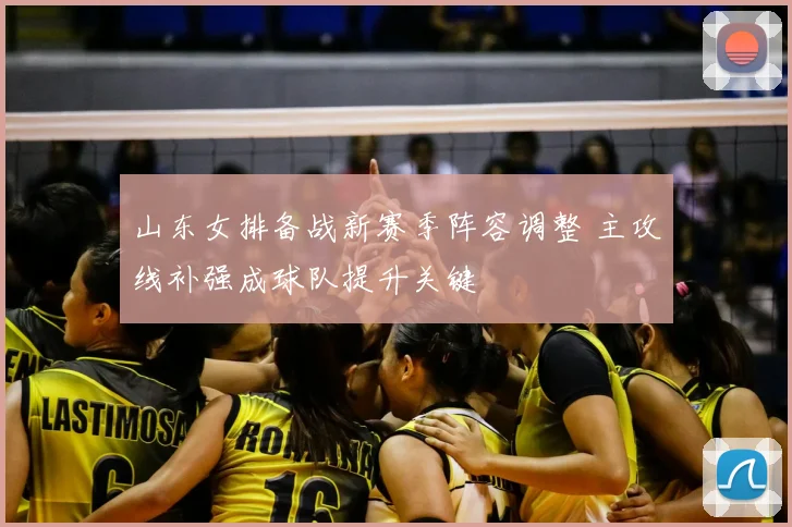 山东女排备战新赛季阵容调整 主攻线补强成球队提升关键