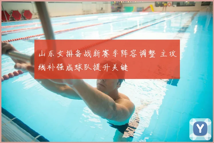 山东女排备战新赛季阵容调整 主攻线补强成球队提升关键