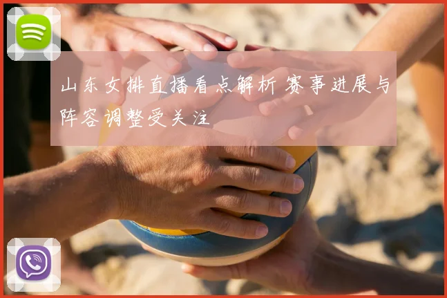 山东女排直播看点解析 赛事进展与阵容调整受关注