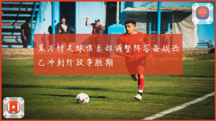 莱万特足球俱乐部调整阵容备战西乙冲刺阶段争胜期