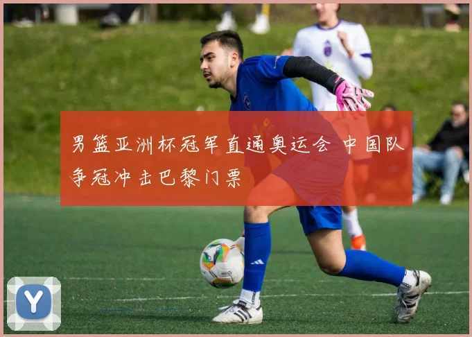 男篮亚洲杯冠军直通奥运会 中国队争冠冲击巴黎门票