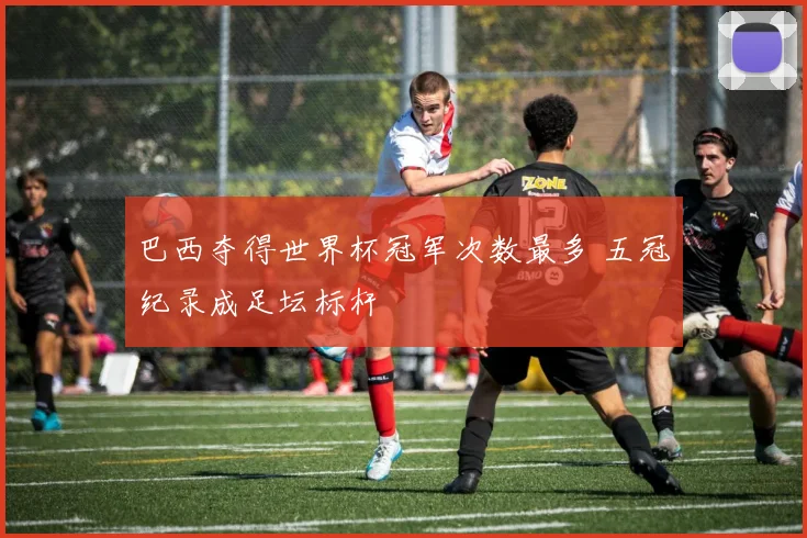 巴西夺得世界杯冠军次数最多 五冠纪录成足坛标杆