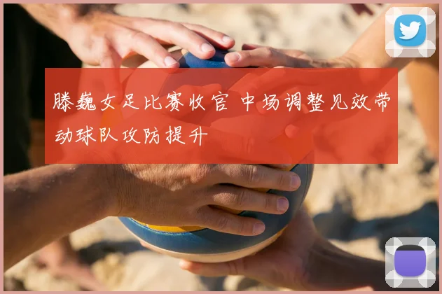 滕巍女足比赛收官 中场调整见效带动球队攻防提升