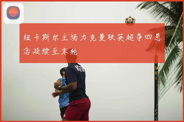 纽卡斯尔主场力克曼联英超争四悬念延续至末轮