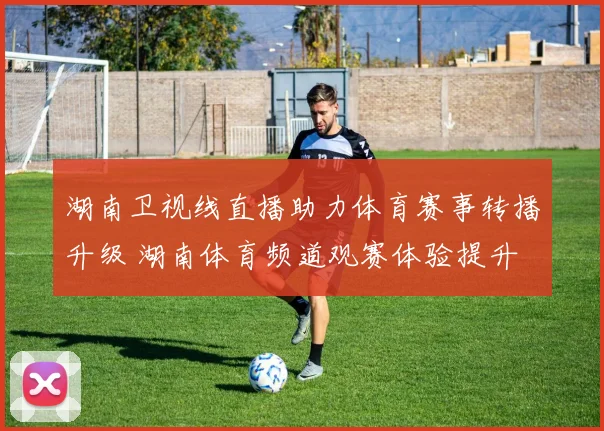 湖南卫视线直播助力体育赛事转播升级 湖南体育频道观赛体验提升