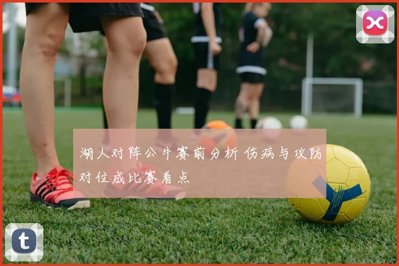 湖人对阵公牛赛前分析 伤病与攻防对位成比赛看点