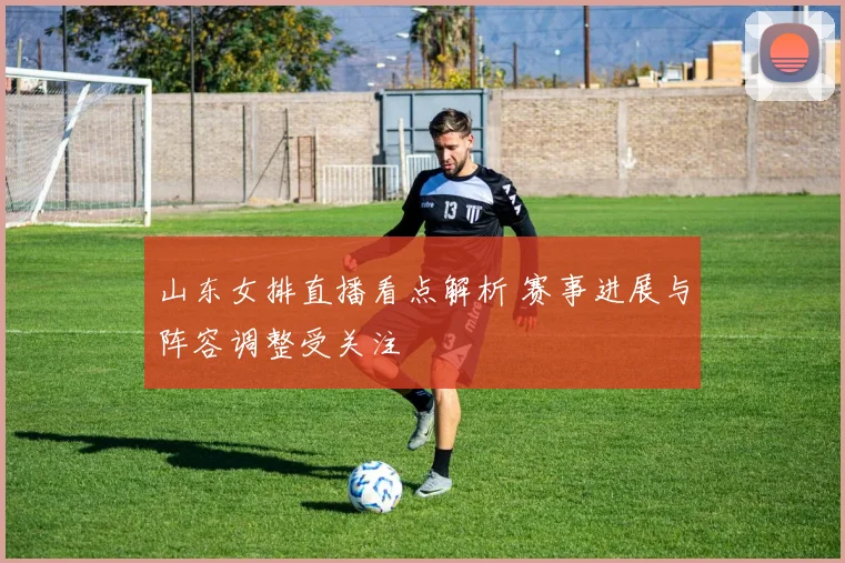 山东女排直播看点解析 赛事进展与阵容调整受关注