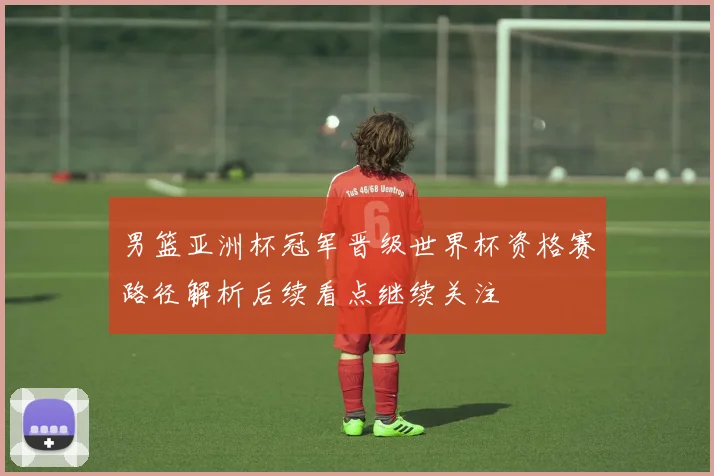 男篮亚洲杯冠军晋级世界杯资格赛路径解析后续看点继续关注